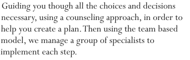 Guiding you though all the choices and decisions necessary, using a counseling approach, in order to help you create a plan. Then using the team based model, we manage a group of specialists to implement each step.